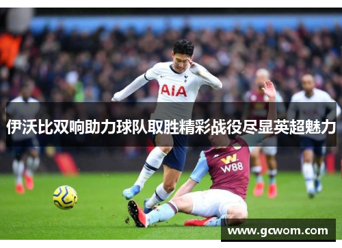 伊沃比双响助力球队取胜精彩战役尽显英超魅力