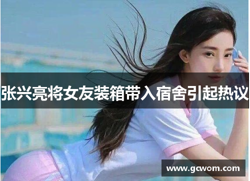 张兴亮将女友装箱带入宿舍引起热议